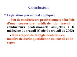 Conclusion
* Législation peu ou mal appliquée
- Peu de conducteurs professionnels bénéficie
d’une couverture médicale du travail :
conducteurs professionnels assujettis à la
médecine du travail (Code du travail de 2003)
- Non respect de la réglementation en
matière de durée quotidienne du travail et de
repos
 