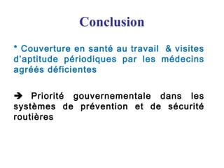 Conclusion
* Couverture en santé au travail & visites
d’aptitude périodiques par les médecins
agréés déficientes
 Priorité gouvernementale dans les
systèmes de prévention et de sécurité
routières
 