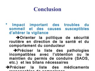 Conclusion
* Impact important des troubles du
sommeil et des causes susceptibles
d’altérer la vigilance
Orienter la politique de sécurité
routière en direction de la santé et du
comportement du conducteur
Préciser la liste des pathologies
incompatibles avec l’obtention ou le
maintien du permis de conduire (SAOS,
etc.) et les bilans nécessaires
Préciser la liste des médicaments
 