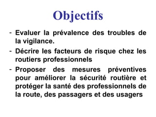 Objectifs
- Evaluer la prévalence des troubles de
la vigilance.
- Décrire les facteurs de risque chez les
routiers professionnels
- Proposer des mesures préventives
pour améliorer la sécurité routière et
protéger la santé des professionnels de
la route, des passagers et des usagers
 