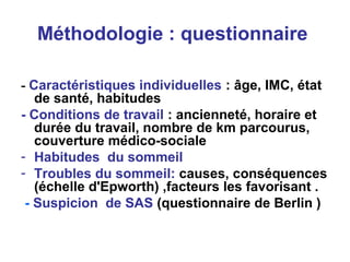 Méthodologie : questionnaire
- Caractéristiques individuelles : âge, IMC, état
de santé, habitudes
- Conditions de travail : ancienneté, horaire et
durée du travail, nombre de km parcourus,
couverture médico-sociale
- Habitudes du sommeil
- Troubles du sommeil: causes, conséquences
(échelle d'Epworth) ,facteurs les favorisant .
- Suspicion de SAS (questionnaire de Berlin )
 