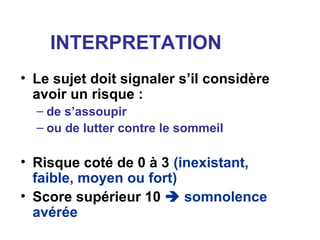 INTERPRETATION
• Le sujet doit signaler s’il considère
avoir un risque :
– de s’assoupir
– ou de lutter contre le sommeil
• Risque coté de 0 à 3 (inexistant,
faible, moyen ou fort)
• Score supérieur 10  somnolence
avérée
 