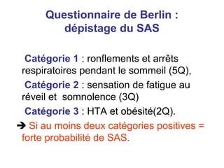 Questionnaire de Berlin :
dépistage du SAS
Catégorie 1 : ronflements et arrêts
respiratoires pendant le sommeil (5Q),
Catégorie 2 : sensation de fatigue au
réveil et somnolence (3Q)
Catégorie 3 : HTA et obésité(2Q).
 Si au moins deux catégories positives =
forte probabilité de SAS.
 