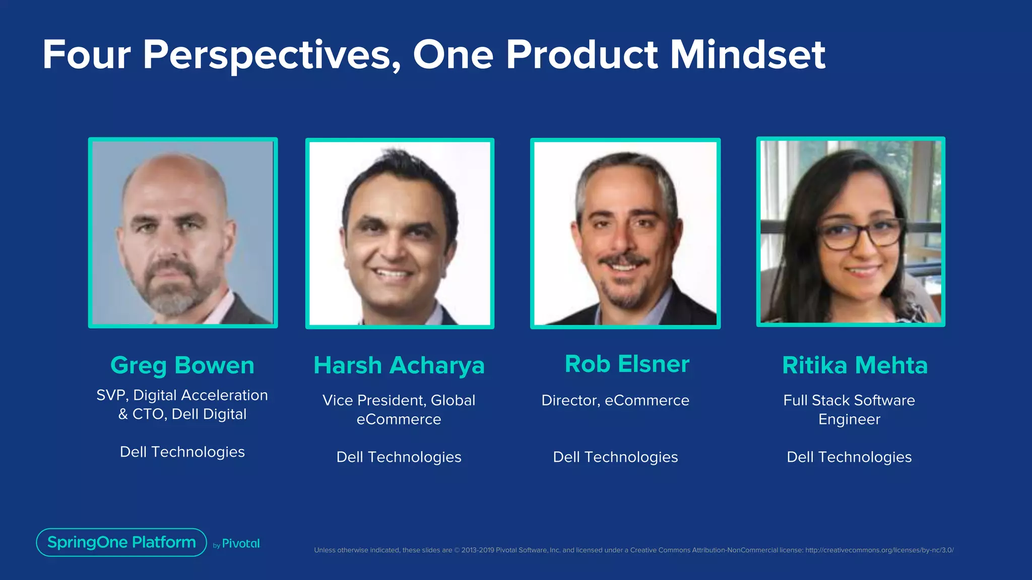 Unless otherwise indicated, these slides are © 2013-2019 Pivotal Software, Inc. and licensed under a Creative Commons Attribution-NonCommercial license: http://creativecommons.org/licenses/by-nc/3.0/
Four Perspectives, One Product Mindset
Greg Bowen
SVP, Digital Acceleration
& CTO, Dell Digital
Dell Technologies
Harsh Acharya
Vice President, Global
eCommerce
Dell Technologies
Ritika Mehta
Director, eCommerce
Dell Technologies
Rob Elsner
Full Stack Software
Engineer
Dell Technologies