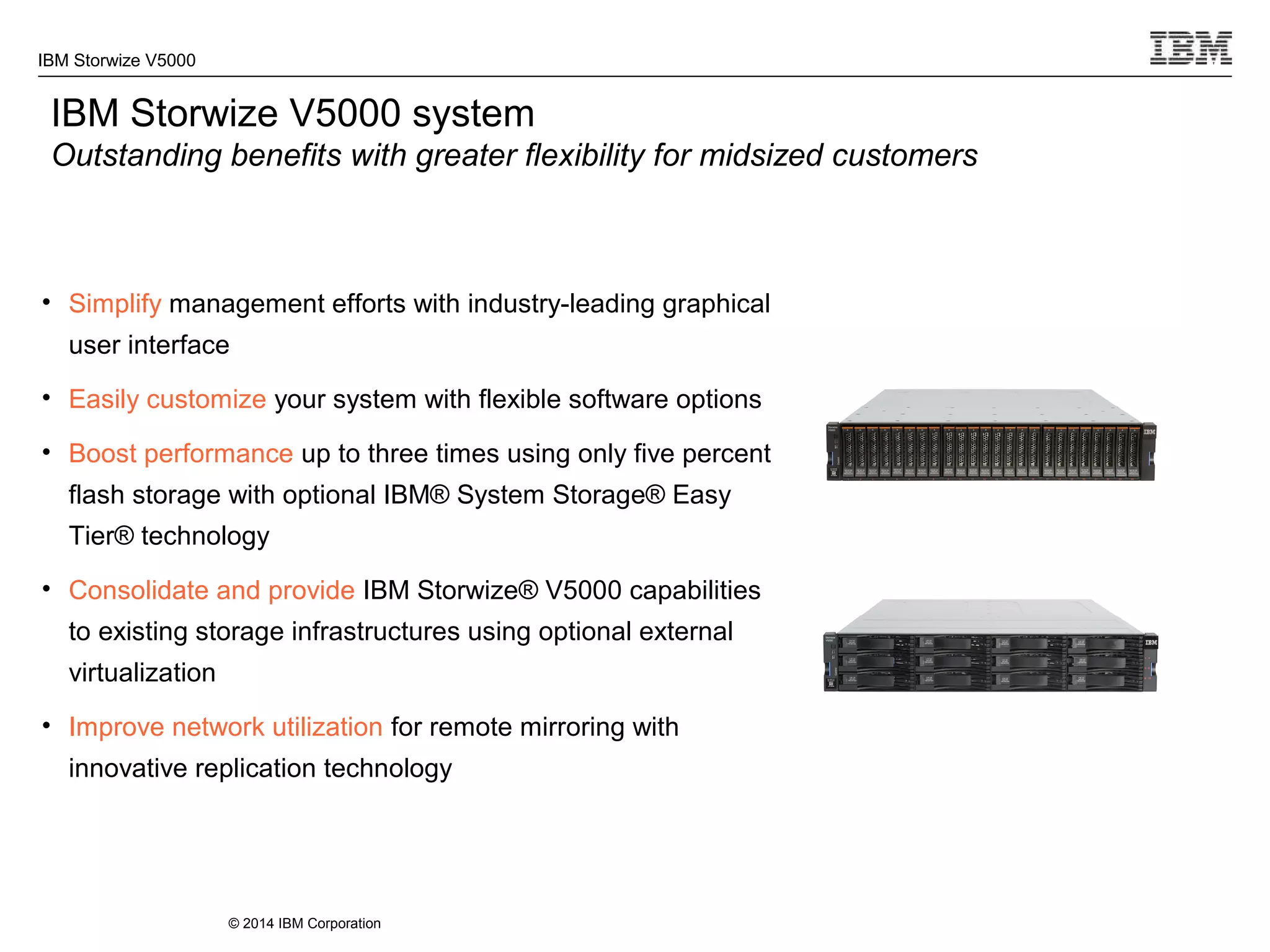 © 2014 IBM Corporation
IBM Storwize V5000
IBM Storwize V5000 system
Outstanding benefits with greater flexibility for midsized customers
• Simplify management efforts with industry-leading graphical
user interface
• Easily customize your system with flexible software options
• Boost performance up to three times using only five percent
flash storage with optional IBM® System Storage® Easy
Tier® technology
• Consolidate and provide IBM Storwize® V5000 capabilities
to existing storage infrastructures using optional external
virtualization
• Improve network utilization for remote mirroring with
innovative replication technology
 