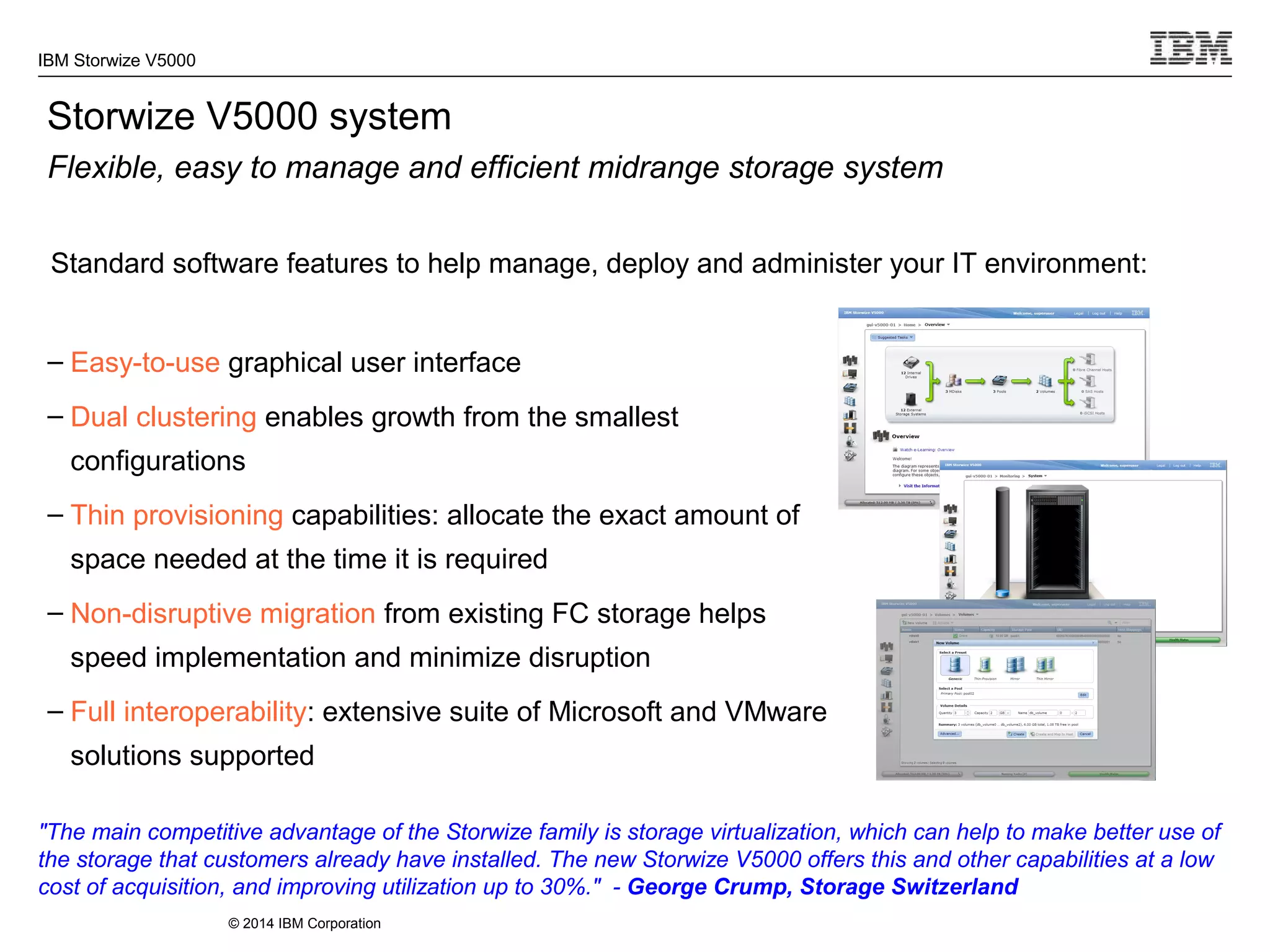 © 2014 IBM Corporation
IBM Storwize V5000
– Easy-to-use graphical user interface
– Dual clustering enables growth from the smallest
configurations
– Thin provisioning capabilities: allocate the exact amount of
space needed at the time it is required
– Non-disruptive migration from existing FC storage helps
speed implementation and minimize disruption
– Full interoperability: extensive suite of Microsoft and VMware
solutions supported
Storwize V5000 system
Flexible, easy to manage and efficient midrange storage system
Standard software features to help manage, deploy and administer your IT environment:
"The main competitive advantage of the Storwize family is storage virtualization, which can help to make better use of
the storage that customers already have installed. The new Storwize V5000 offers this and other capabilities at a low
cost of acquisition, and improving utilization up to 30%." - George Crump, Storage Switzerland
 