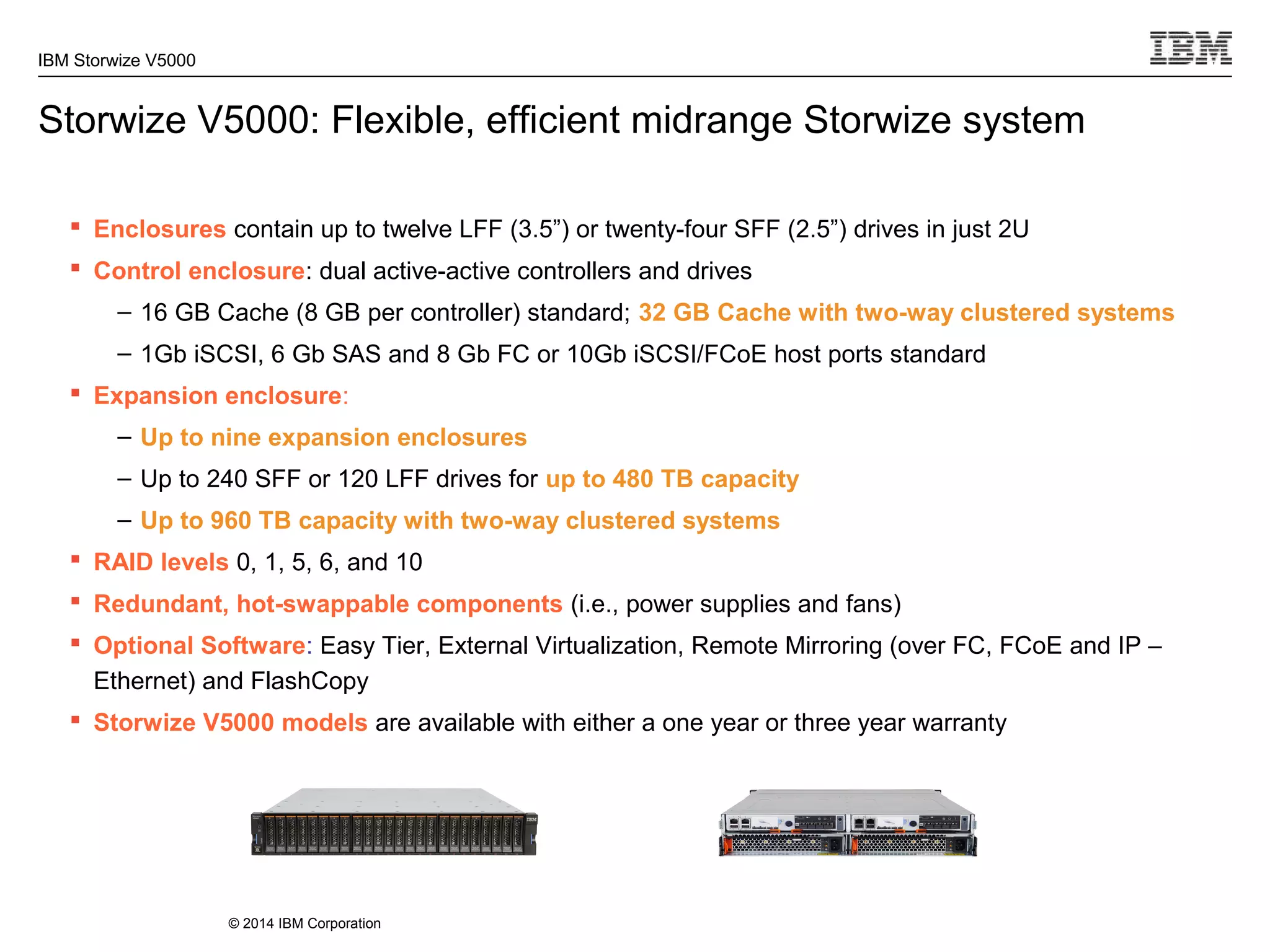 © 2014 IBM Corporation
IBM Storwize V5000
Storwize V5000: Flexible, efficient midrange Storwize system
 Enclosures contain up to twelve LFF (3.5”) or twenty-four SFF (2.5”) drives in just 2U
 Control enclosure: dual active-active controllers and drives
– 16 GB Cache (8 GB per controller) standard; 32 GB Cache with two-way clustered systems
– 1Gb iSCSI, 6 Gb SAS and 8 Gb FC or 10Gb iSCSI/FCoE host ports standard
 Expansion enclosure:
– Up to nine expansion enclosures
– Up to 240 SFF or 120 LFF drives for up to 480 TB capacity
– Up to 960 TB capacity with two-way clustered systems
 RAID levels 0, 1, 5, 6, and 10
 Redundant, hot-swappable components (i.e., power supplies and fans)
 Optional Software: Easy Tier, External Virtualization, Remote Mirroring (over FC, FCoE and IP –
Ethernet) and FlashCopy
 Storwize V5000 models are available with either a one year or three year warranty
 