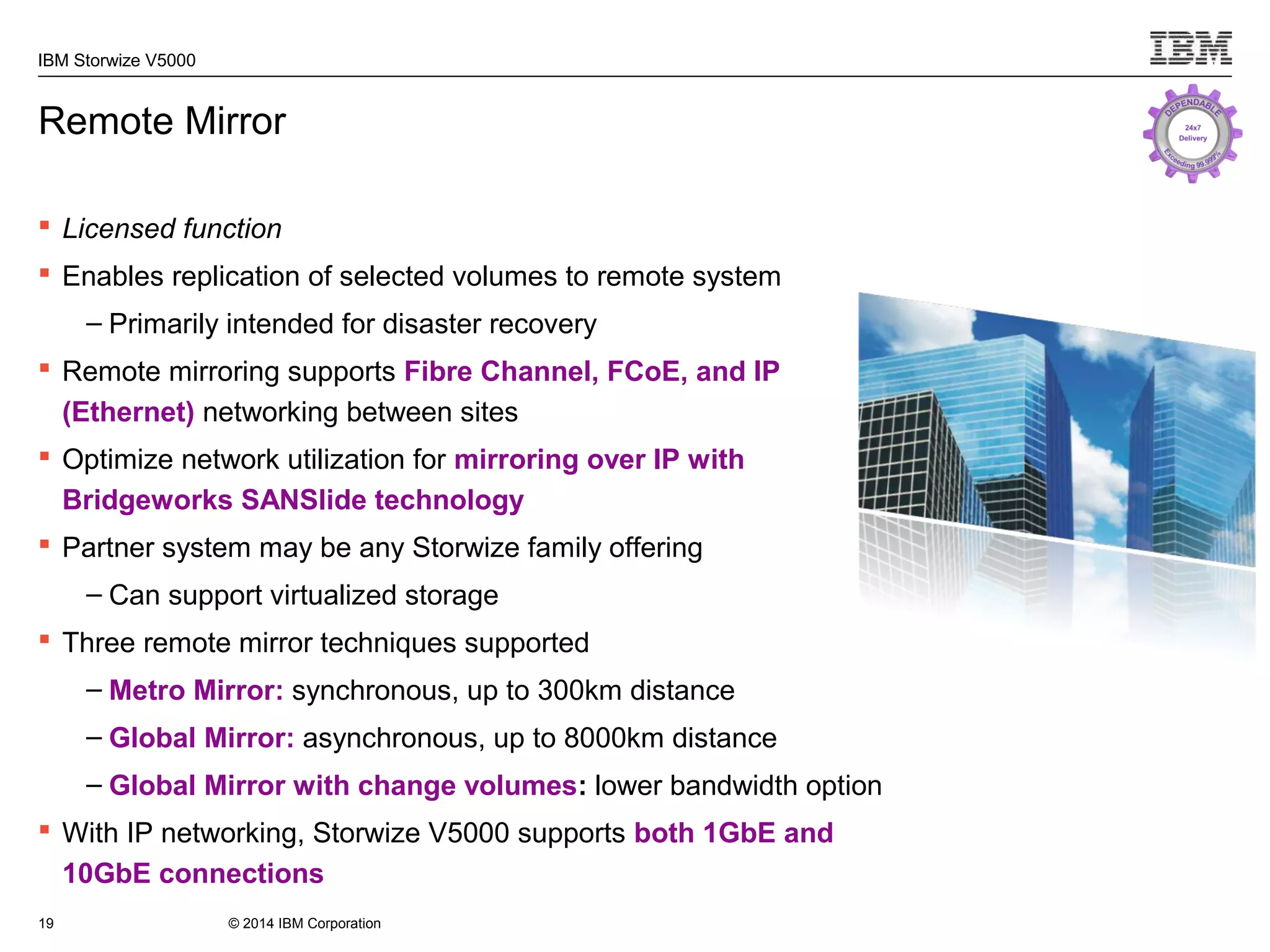 © 2014 IBM Corporation
IBM Storwize V5000
Remote Mirror
 Licensed function
 Enables replication of selected volumes to remote system
– Primarily intended for disaster recovery
 Remote mirroring supports Fibre Channel, FCoE, and IP
(Ethernet) networking between sites
 Optimize network utilization for mirroring over IP with
Bridgeworks SANSlide technology
 Partner system may be any Storwize family offering
– Can support virtualized storage
 Three remote mirror techniques supported
– Metro Mirror: synchronous, up to 300km distance
– Global Mirror: asynchronous, up to 8000km distance
– Global Mirror with change volumes: lower bandwidth option
 With IP networking, Storwize V5000 supports both 1GbE and
10GbE connections
19
 
