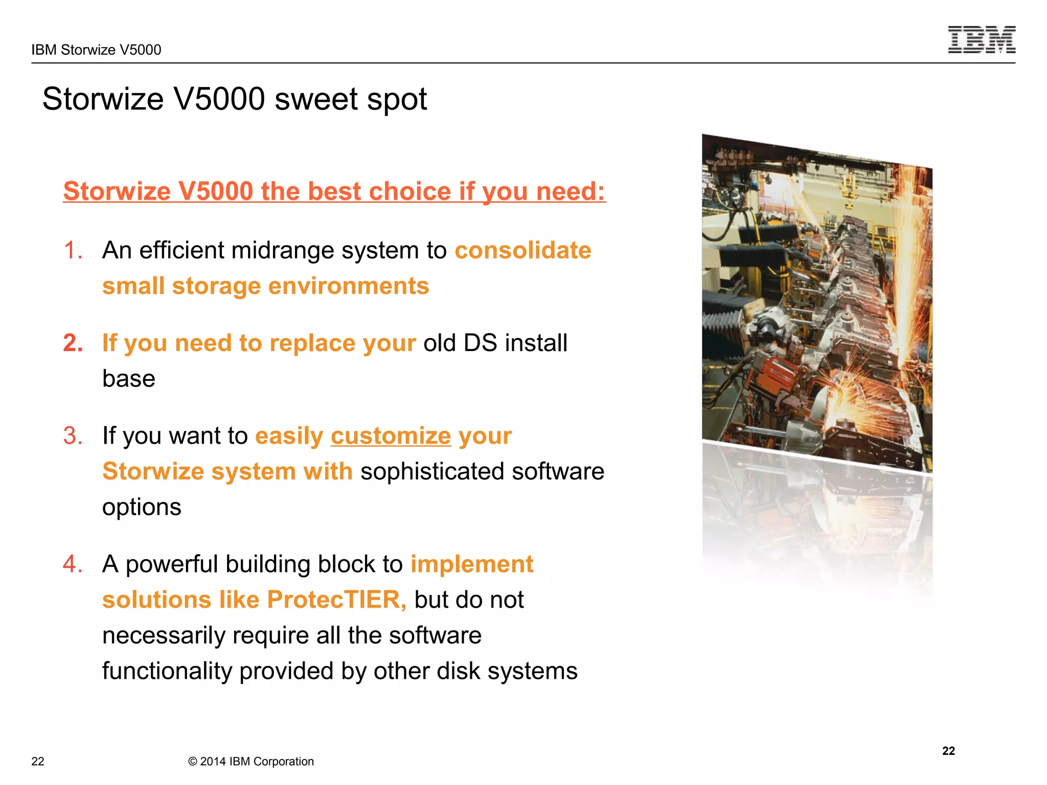 © 2014 IBM Corporation
IBM Storwize V5000
Storwize V5000 sweet spot
Storwize V5000 the best choice if you need:
1. An efficient midrange system to consolidate
small storage environments
2. If you need to replace your old DS install
base
3. If you want to easily customize your
Storwize system with sophisticated software
options
4. A powerful building block to implement
solutions like ProtecTIER, but do not
necessarily require all the software
functionality provided by other disk systems
22
22
 