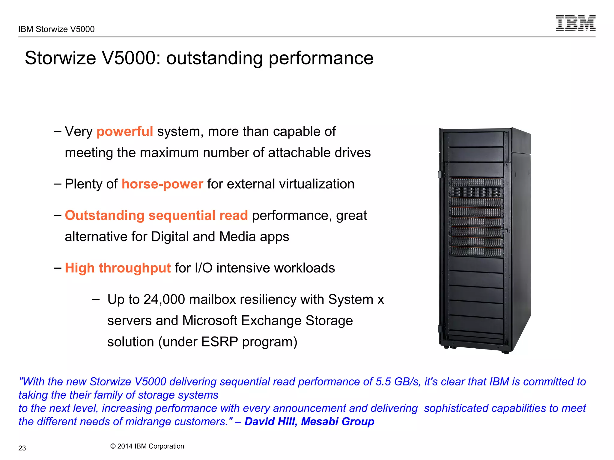 © 2014 IBM Corporation
IBM Storwize V5000
– Very powerful system, more than capable of
meeting the maximum number of attachable drives
– Plenty of horse-power for external virtualization
– Outstanding sequential read performance, great
alternative for Digital and Media apps
– High throughput for I/O intensive workloads
– Up to 24,000 mailbox resiliency with System x
servers and Microsoft Exchange Storage
solution (under ESRP program)
Storwize V5000: outstanding performance
23
"With the new Storwize V5000 delivering sequential read performance of 5.5 GB/s, it's clear that IBM is committed to
taking the their family of storage systems
to the next level, increasing performance with every announcement and delivering sophisticated capabilities to meet
the different needs of midrange customers." – David Hill, Mesabi Group
 