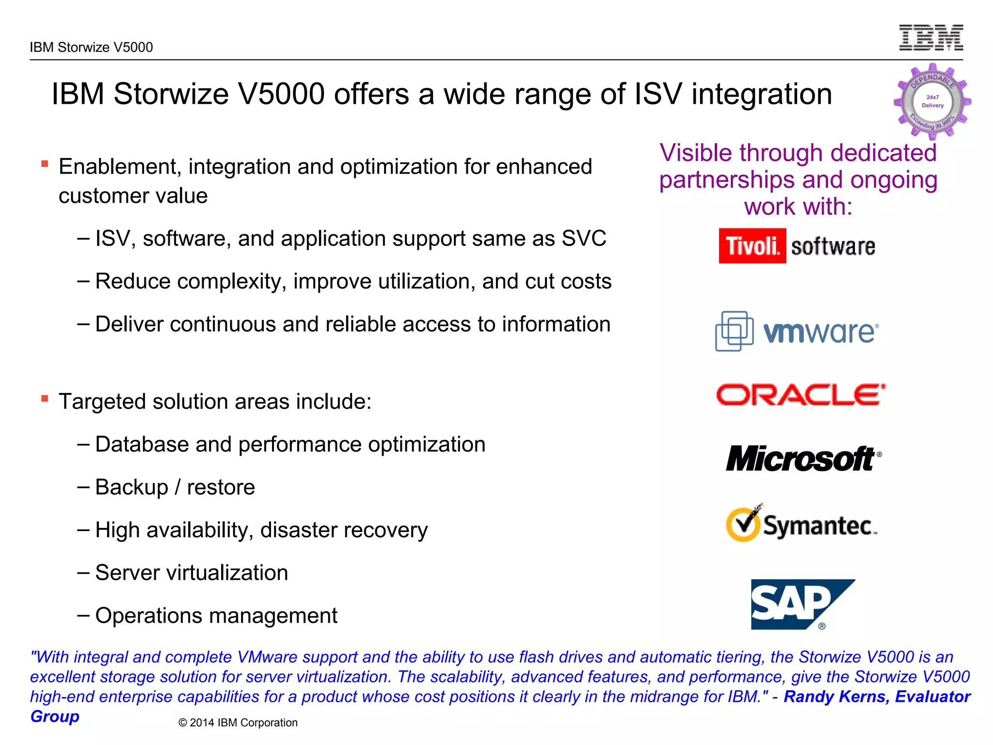 © 2014 IBM Corporation
IBM Storwize V5000
IBM Storwize V5000 offers a wide range of ISV integration
 Enablement, integration and optimization for enhanced
customer value
– ISV, software, and application support same as SVC
– Reduce complexity, improve utilization, and cut costs
– Deliver continuous and reliable access to information
 Targeted solution areas include:
– Database and performance optimization
– Backup / restore
– High availability, disaster recovery
– Server virtualization
– Operations management
Visible through dedicated
partnerships and ongoing
work with:
"With integral and complete VMware support and the ability to use flash drives and automatic tiering, the Storwize V5000 is an
excellent storage solution for server virtualization. The scalability, advanced features, and performance, give the Storwize V5000
high-end enterprise capabilities for a product whose cost positions it clearly in the midrange for IBM." - Randy Kerns, Evaluator
Group
 