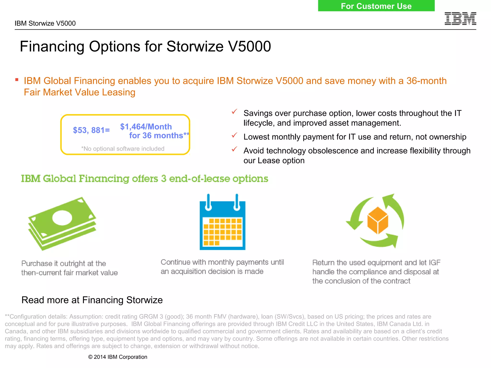 © 2014 IBM Corporation
IBM Storwize V5000
 IBM Global Financing enables you to acquire IBM Storwize V5000 and save money with a 36-month
Fair Market Value Leasing
Financing Options for Storwize V5000
 Savings over purchase option, lower costs throughout the IT
lifecycle, and improved asset management.
 Lowest monthly payment for IT use and return, not ownership
 Avoid technology obsolescence and increase flexibility through
our Lease option
Read more at Financing Storwize
For Customer Use
**Configuration details: Assumption: credit rating GRGM 3 (good); 36 month FMV (hardware), loan (SW/Svcs), based on US pricing; the prices and rates are
conceptual and for pure illustrative purposes. IBM Global Financing offerings are provided through IBM Credit LLC in the United States, IBM Canada Ltd. in
Canada, and other IBM subsidiaries and divisions worldwide to qualified commercial and government clients. Rates and availability are based on a client’s credit
rating, financing terms, offering type, equipment type and options, and may vary by country. Some offerings are not available in certain countries. Other restrictions
may apply. Rates and offerings are subject to change, extension or withdrawal without notice.
$53, 881=
*No optional software included
$1,464/Month
for 36 months**
 