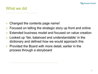 What we did 
» Changed the contents page name! 
» Focused on telling the strategic story up front and online 
» Extended business model and focused on value creation 
» Looked up ‘fair, balanced and understandable’ in the 
dictionary and defined how we would approach this 
» Provided the Board with more detail, earlier in the 
process through a storyboard 
4 
 