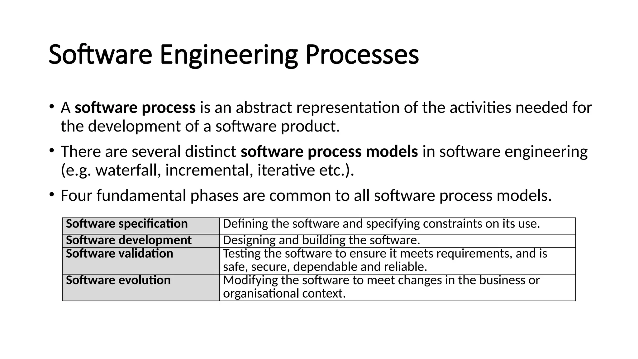Software Engineering Processes
• A software process is an abstract representation of the activities needed for
the development of a software product.
• There are several distinct software process models in software engineering
(e.g. waterfall, incremental, iterative etc.).
• Four fundamental phases are common to all software process models.
Software specification Defining the software and specifying constraints on its use.
Software development Designing and building the software.
Software validation Testing the software to ensure it meets requirements, and is
safe, secure, dependable and reliable.
Software evolution Modifying the software to meet changes in the business or
organisational context.
 
