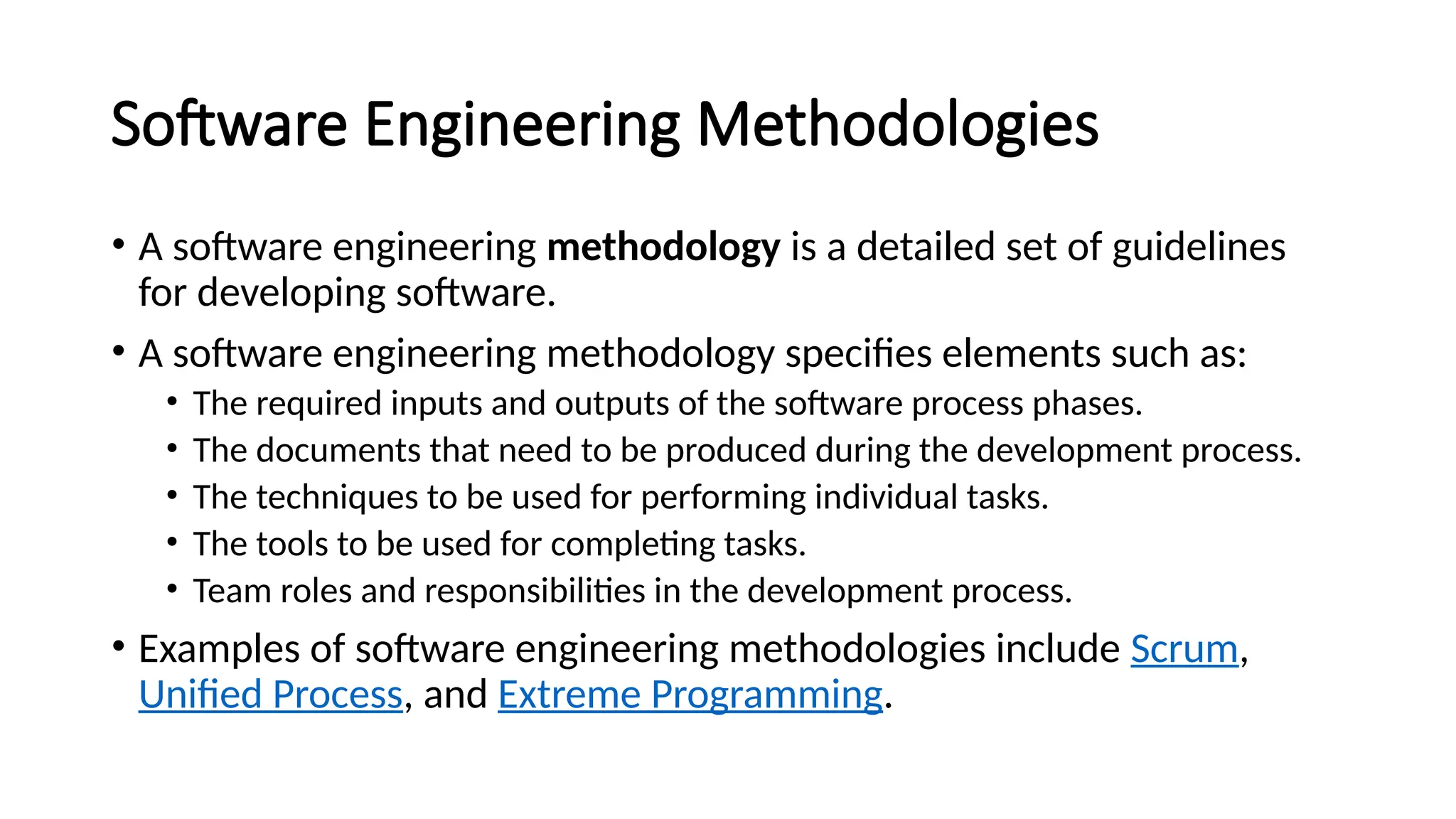 Software Engineering Methodologies
• A software engineering methodology is a detailed set of guidelines
for developing software.
• A software engineering methodology specifies elements such as:
• The required inputs and outputs of the software process phases.
• The documents that need to be produced during the development process.
• The techniques to be used for performing individual tasks.
• The tools to be used for completing tasks.
• Team roles and responsibilities in the development process.
• Examples of software engineering methodologies include Scrum,
Unified Process, and Extreme Programming.
 