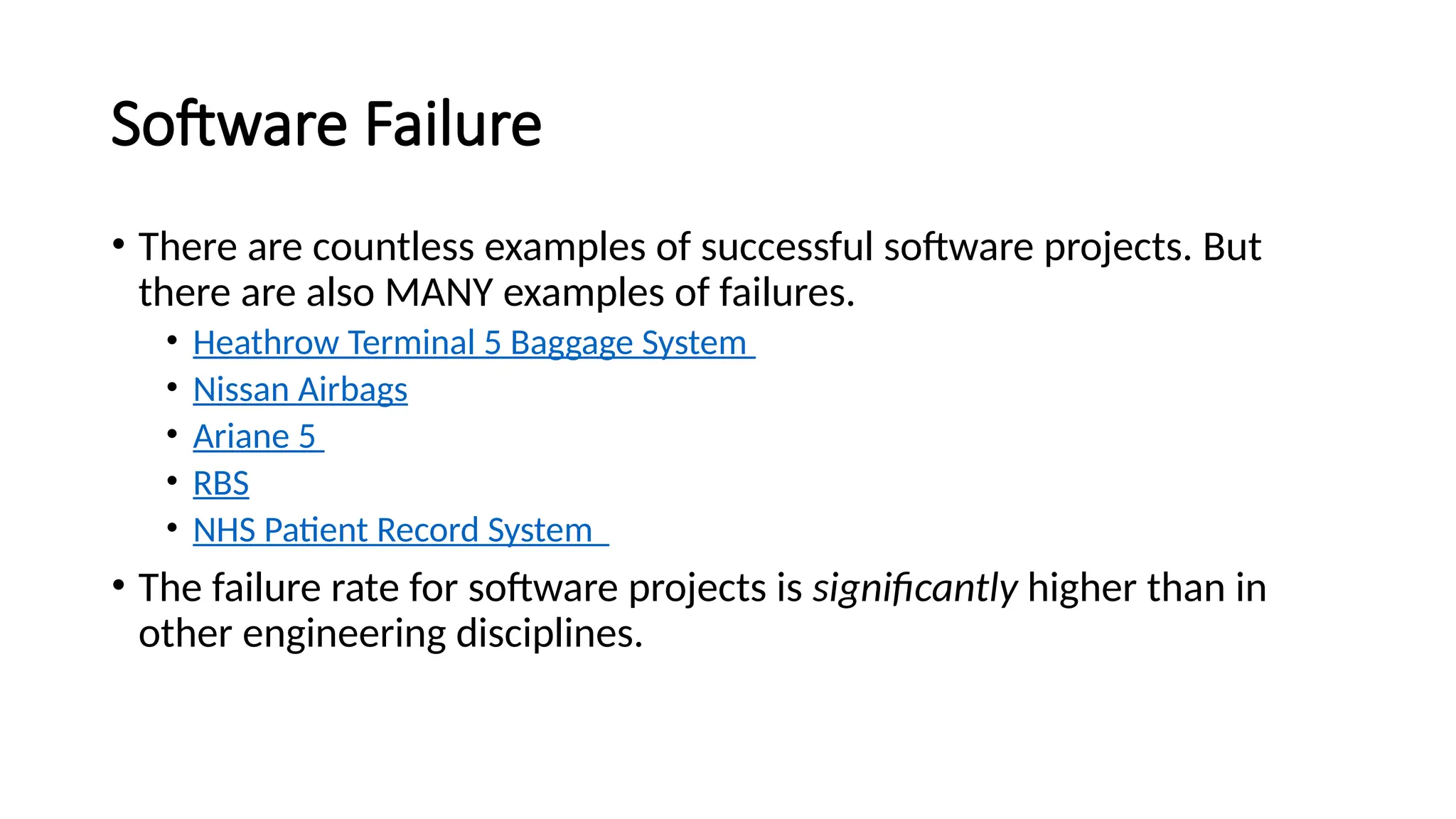 Software Failure
• There are countless examples of successful software projects. But
there are also MANY examples of failures.
• Heathrow Terminal 5 Baggage System
• Nissan Airbags
• Ariane 5
• RBS
• NHS Patient Record System
• The failure rate for software projects is significantly higher than in
other engineering disciplines.
 