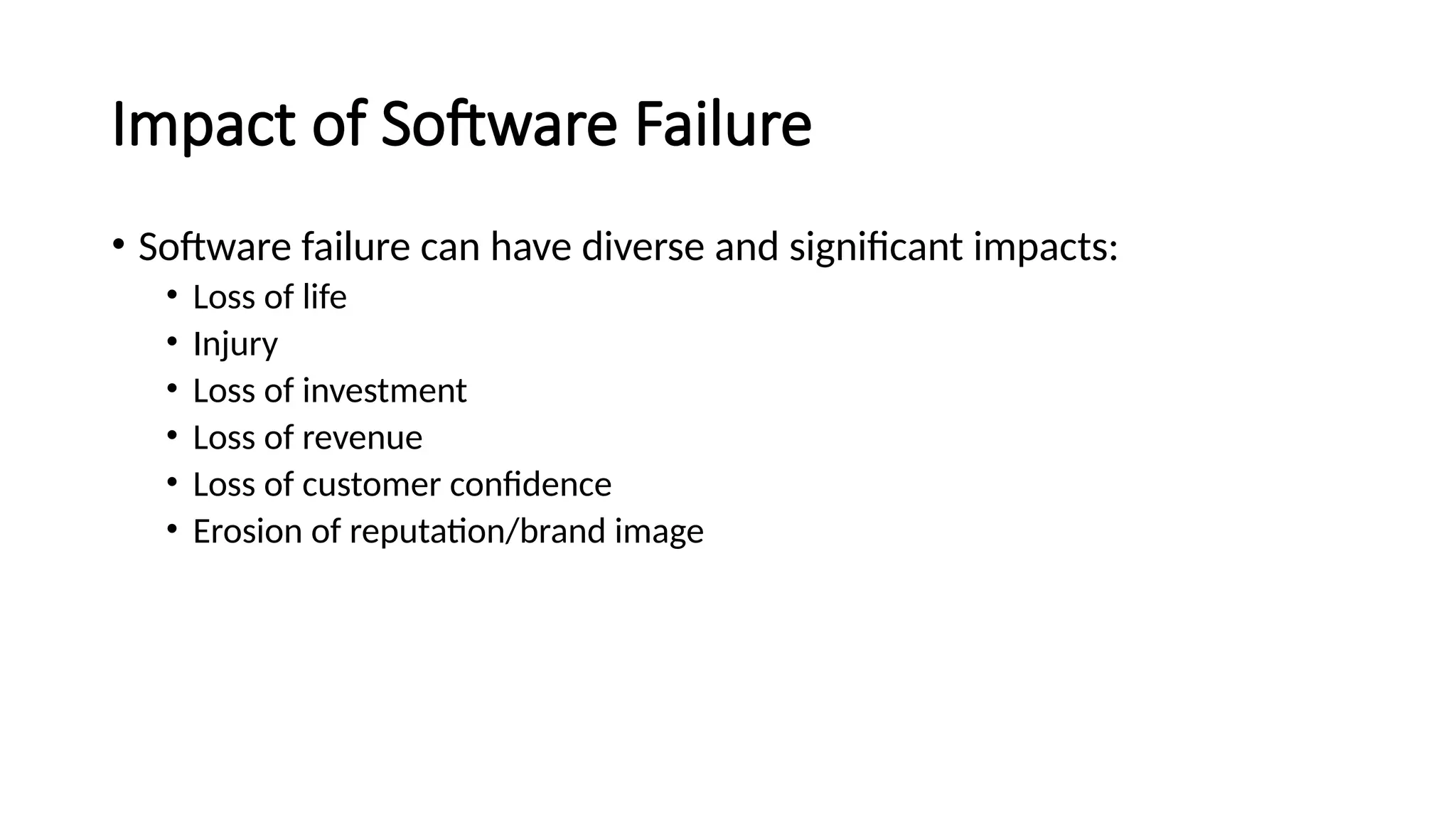 Impact of Software Failure
• Software failure can have diverse and significant impacts:
• Loss of life
• Injury
• Loss of investment
• Loss of revenue
• Loss of customer confidence
• Erosion of reputation/brand image
 