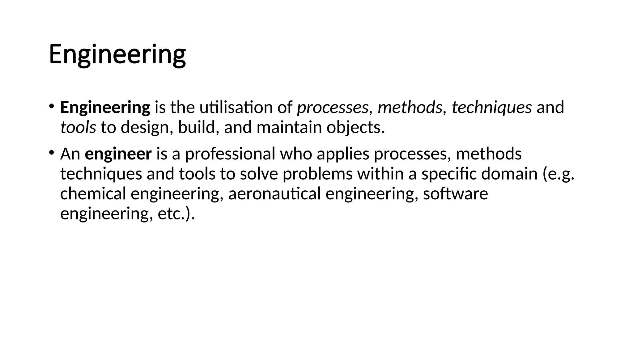 Engineering
• Engineering is the utilisation of processes, methods, techniques and
tools to design, build, and maintain objects.
• An engineer is a professional who applies processes, methods
techniques and tools to solve problems within a specific domain (e.g.
chemical engineering, aeronautical engineering, software
engineering, etc.).
 