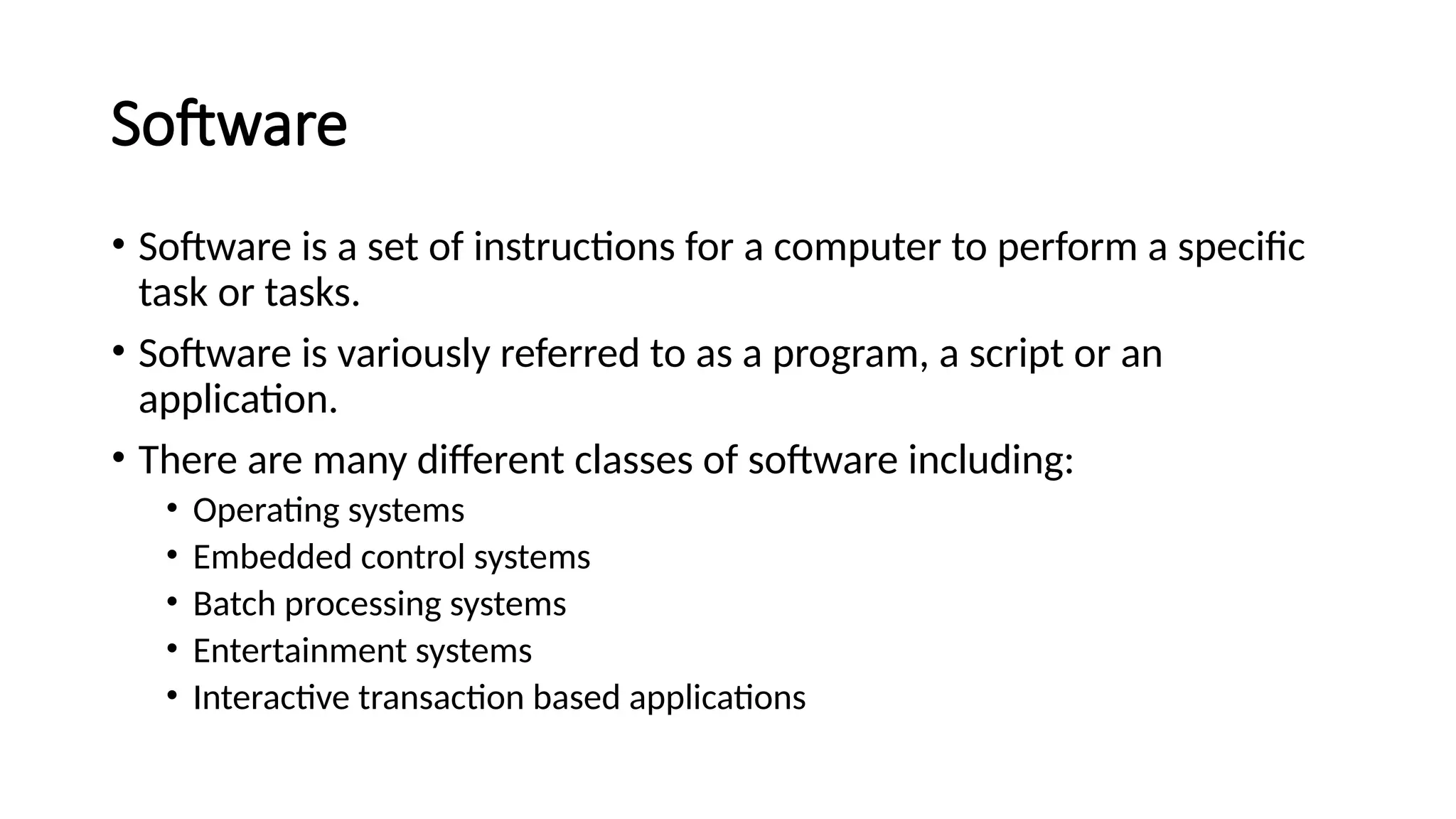 Software
• Software is a set of instructions for a computer to perform a specific
task or tasks.
• Software is variously referred to as a program, a script or an
application.
• There are many different classes of software including:
• Operating systems
• Embedded control systems
• Batch processing systems
• Entertainment systems
• Interactive transaction based applications
 