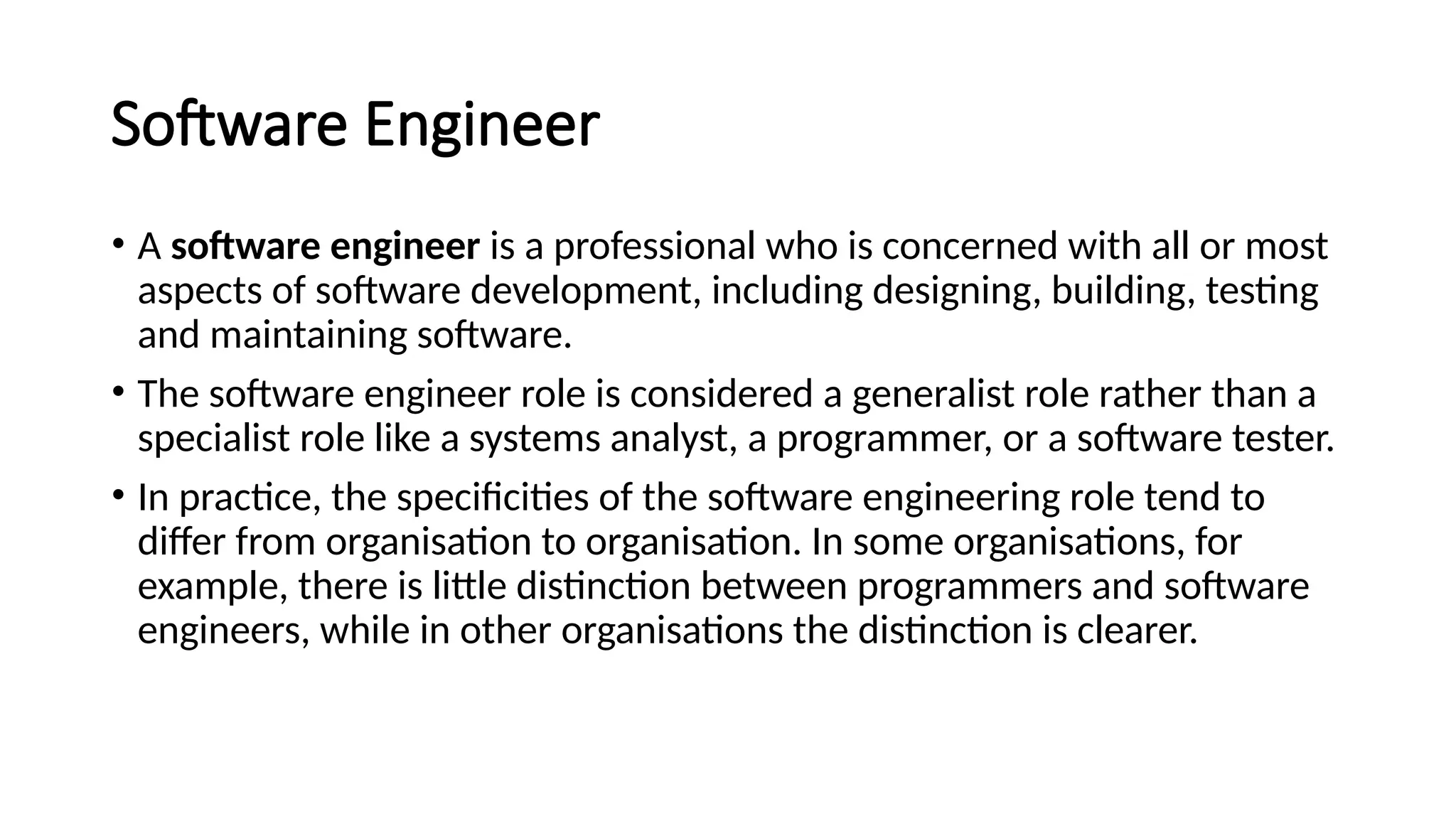 Software Engineer
• A software engineer is a professional who is concerned with all or most
aspects of software development, including designing, building, testing
and maintaining software.
• The software engineer role is considered a generalist role rather than a
specialist role like a systems analyst, a programmer, or a software tester.
• In practice, the specificities of the software engineering role tend to
differ from organisation to organisation. In some organisations, for
example, there is little distinction between programmers and software
engineers, while in other organisations the distinction is clearer.
 