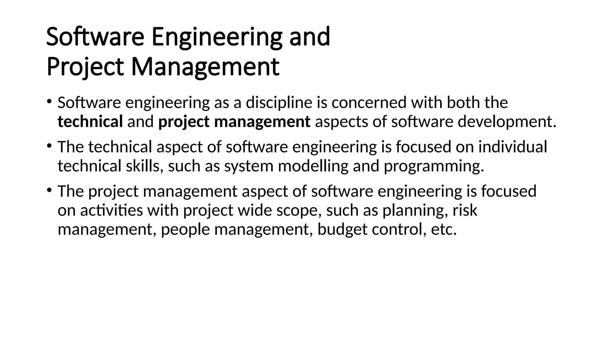 Software Engineering and
Project Management
• Software engineering as a discipline is concerned with both the
technical and project management aspects of software development.
• The technical aspect of software engineering is focused on individual
technical skills, such as system modelling and programming.
• The project management aspect of software engineering is focused
on activities with project wide scope, such as planning, risk
management, people management, budget control, etc.
 
