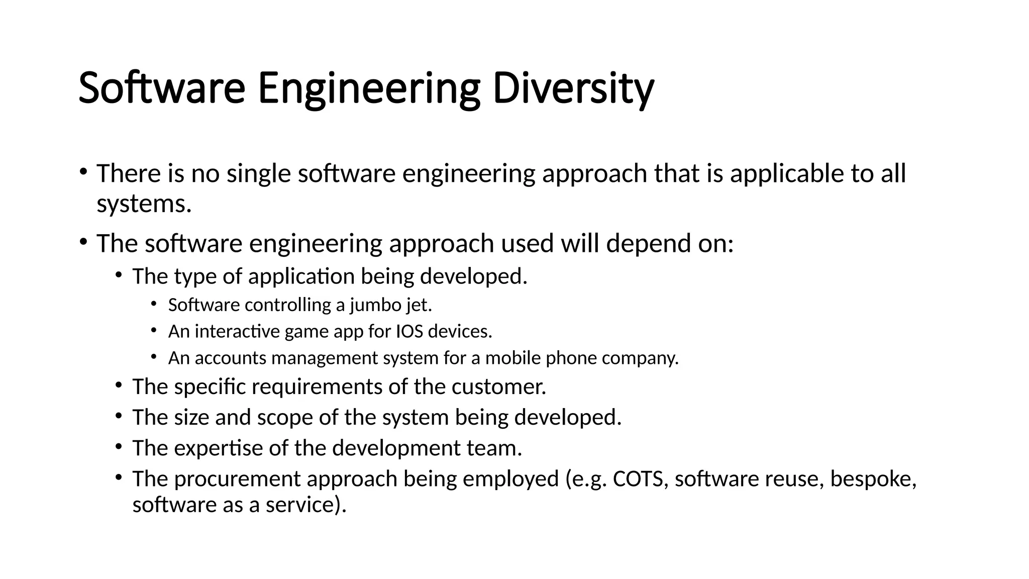 Software Engineering Diversity
• There is no single software engineering approach that is applicable to all
systems.
• The software engineering approach used will depend on:
• The type of application being developed.
• Software controlling a jumbo jet.
• An interactive game app for IOS devices.
• An accounts management system for a mobile phone company.
• The specific requirements of the customer.
• The size and scope of the system being developed.
• The expertise of the development team.
• The procurement approach being employed (e.g. COTS, software reuse, bespoke,
software as a service).
 