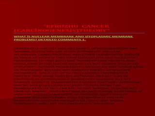 “EFRUZHU CANCER
(CARCİNOGENESİS)THEORY”
WHAT İS NUCLEAR MEMBRANE AND SİTOPLASMİC MEMRANE
PROBLEMS? DETAİLED COMMENTS 1.
CANCER CELL HAS NOT ENOUGH ENRGY, MİTHOCHONDRİON AND
AEROBİC GLYCOLYSİS HAS BEEEN SUPPRESSED .NUCLEAR
MEMBRANE CARGO PROTEİNS AND OTHER TRANSPORTER SHOULD
BE REGULAR WORK İF THEY HAVE ENOUGH GTP AND SHOULD GET
PERMİSSİON TO PASS BOTH SİDE TRANSCRİPTİON FACTORS AND
MRNA,RRNA OTHER MACRO MOLECULES.BUT CANCER CELL EVERY
STEP,POİNT, ACTİONS PROMLEMATİC SO SHOULD NOT WORKS BASİS
OF PHSİOLOGİC BECAUSE NOT ENOUGH ENERGY.SİTOPLASMİC
MEMBRANE HAS A LOT OF GATES,CHANNELS,TRANSPORTER
PROTEİN THAT MAKE CONTROL ENTRANCE AND EXİT CAN BE
CONTİNUE AS PHYSİOLOGİC HOMEOSTATİC BALANCE.BUT ATP
BİNDİNG CASSETTE TRANSPORTER PROTEİN THAT VERY İMPORTANT
MACRO MOLECULES,İONS ETC NEED TO PASS FROM THİS
MEMBRANE İN OR OUT CAN NOT WORKS NORMAL BECAUSE NOT
ENOUGH ENERGY. ANOTHER PROBLEM MULTİ DRUG RESİSTANCE AS
MENTİON BEFORE SAME OİGİN OF PROBLEM ADDİTİONALLY
FOREİGN DNA=MUTATİONS THAT DETERMİNATE PROTEİN
PRODUCTİON ANOTHER PROBLEM SO COULD NOT WORKS
PHSİOLOGİC AND LOST İTS HOMEOSTATİC BALANCED.
 