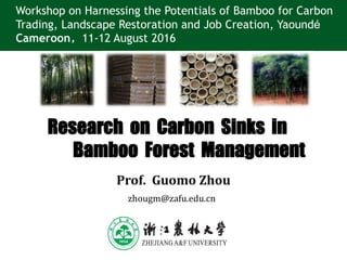 Research on Carbon Sinks in
Bamboo Forest Management
Prof. Guomo Zhou
Workshop on Harnessing the Potentials of Bamboo for Carbon
Trading, Landscape Restoration and Job Creation, Yaoundé
Cameroon，11-12 August 2016
zhougm@zafu.edu.cn
 
