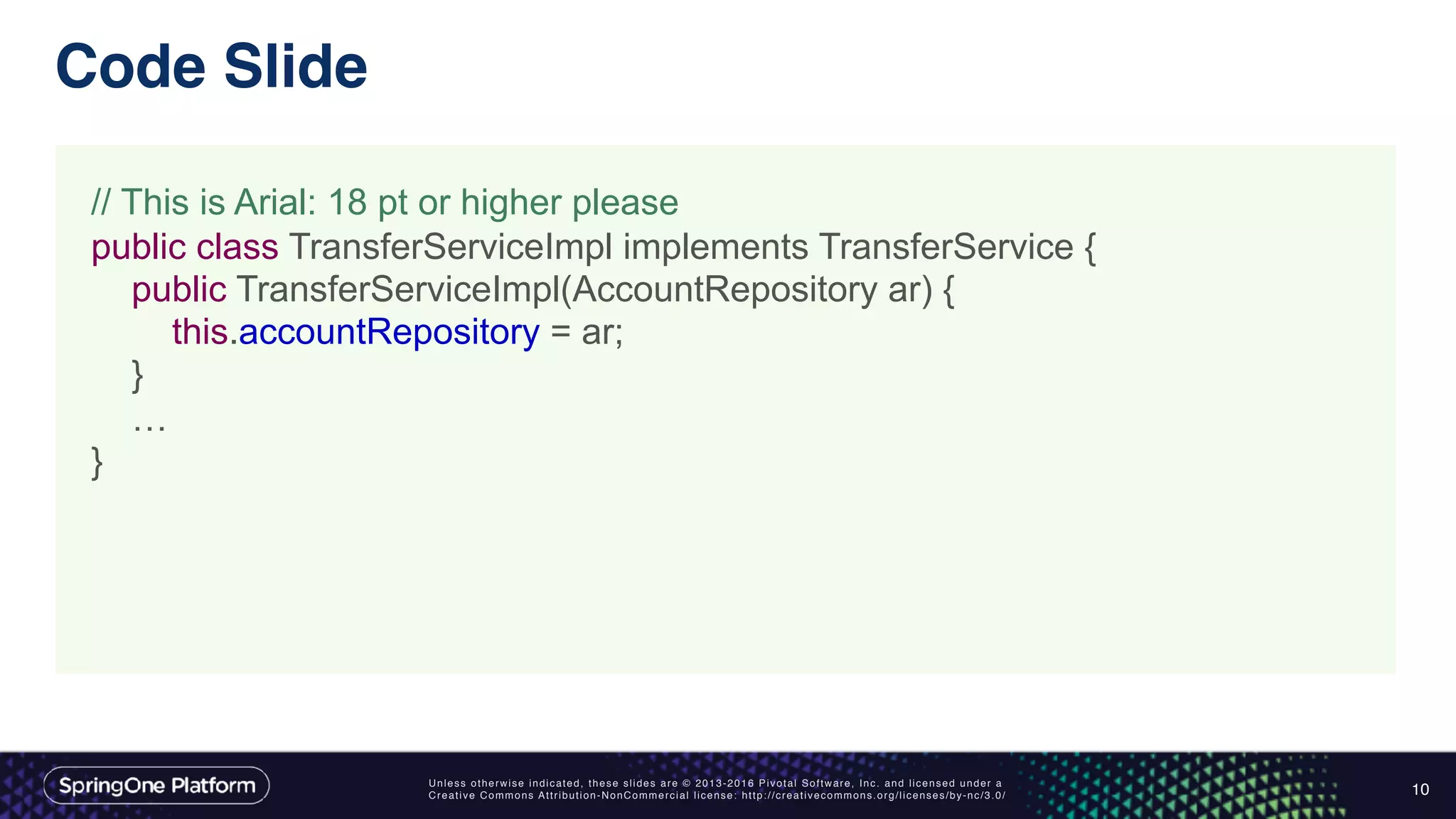 Unless otherwise indicated, these slides are © 2013-2016 Pivotal Software, Inc. and licensed under a
Creative Commons Attribution-NonCommercial license: http://creativecommons.org/licenses/by-nc/3.0/
Code Slide
10
// This is Arial: 18 pt or higher please
public class TransferServiceImpl implements TransferService {
public TransferServiceImpl(AccountRepository ar) {
this.accountRepository = ar;
}
…
}
 