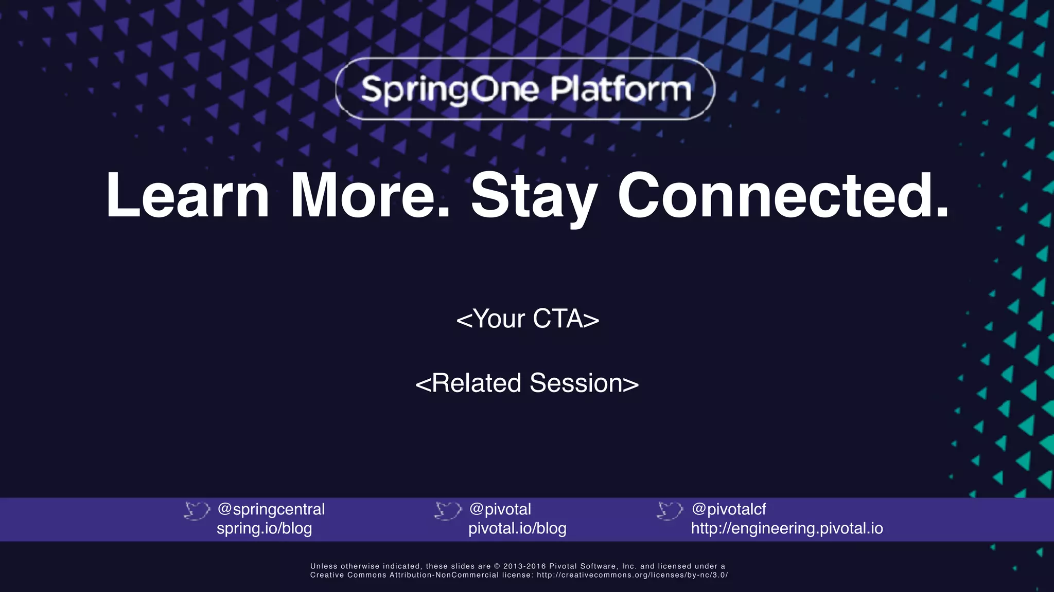 Unless otherwise indicated, these slides are © 2013-2016 Pivotal Software, Inc. and licensed under a
Creative Commons Attribution-NonCommercial license: http://creativecommons.org/licenses/by-nc/3.0/
Learn More. Stay Connected.
<Your CTA>
<Related Session>
@springcentral
spring.io/blog
@pivotal
pivotal.io/blog
@pivotalcf
http://engineering.pivotal.io
 