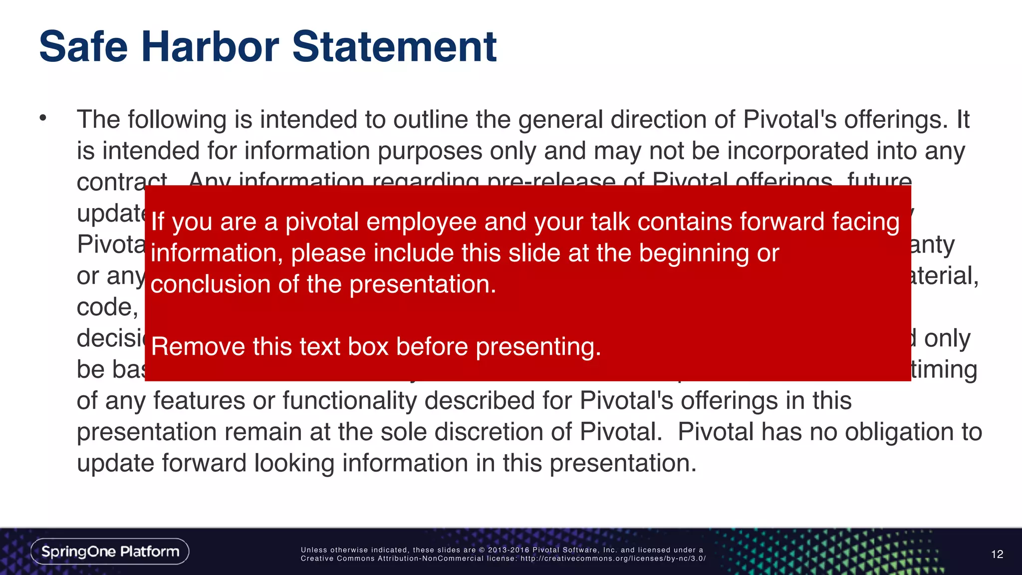 Unless otherwise indicated, these slides are © 2013-2016 Pivotal Software, Inc. and licensed under a
Creative Commons Attribution-NonCommercial license: http://creativecommons.org/licenses/by-nc/3.0/
Safe Harbor Statement
• The following is intended to outline the general direction of Pivotal's offerings. It
is intended for information purposes only and may not be incorporated into any
contract. Any information regarding pre-release of Pivotal offerings, future
updates or other planned modifications is subject to ongoing evaluation by
Pivotal and is subject to change. This information is provided without warranty
or any kind, express or implied, and is not a commitment to deliver any material,
code, or functionality, and should not be relied upon in making purchasing
decisions regarding Pivotal's offerings. These purchasing decisions should only
be based on features currently available. The development, release, and timing
of any features or functionality described for Pivotal's offerings in this
presentation remain at the sole discretion of Pivotal. Pivotal has no obligation to
update forward looking information in this presentation.
12
If you are a pivotal employee and your talk contains forward facing
information, please include this slide at the beginning or
conclusion of the presentation.
Remove this text box before presenting.
 