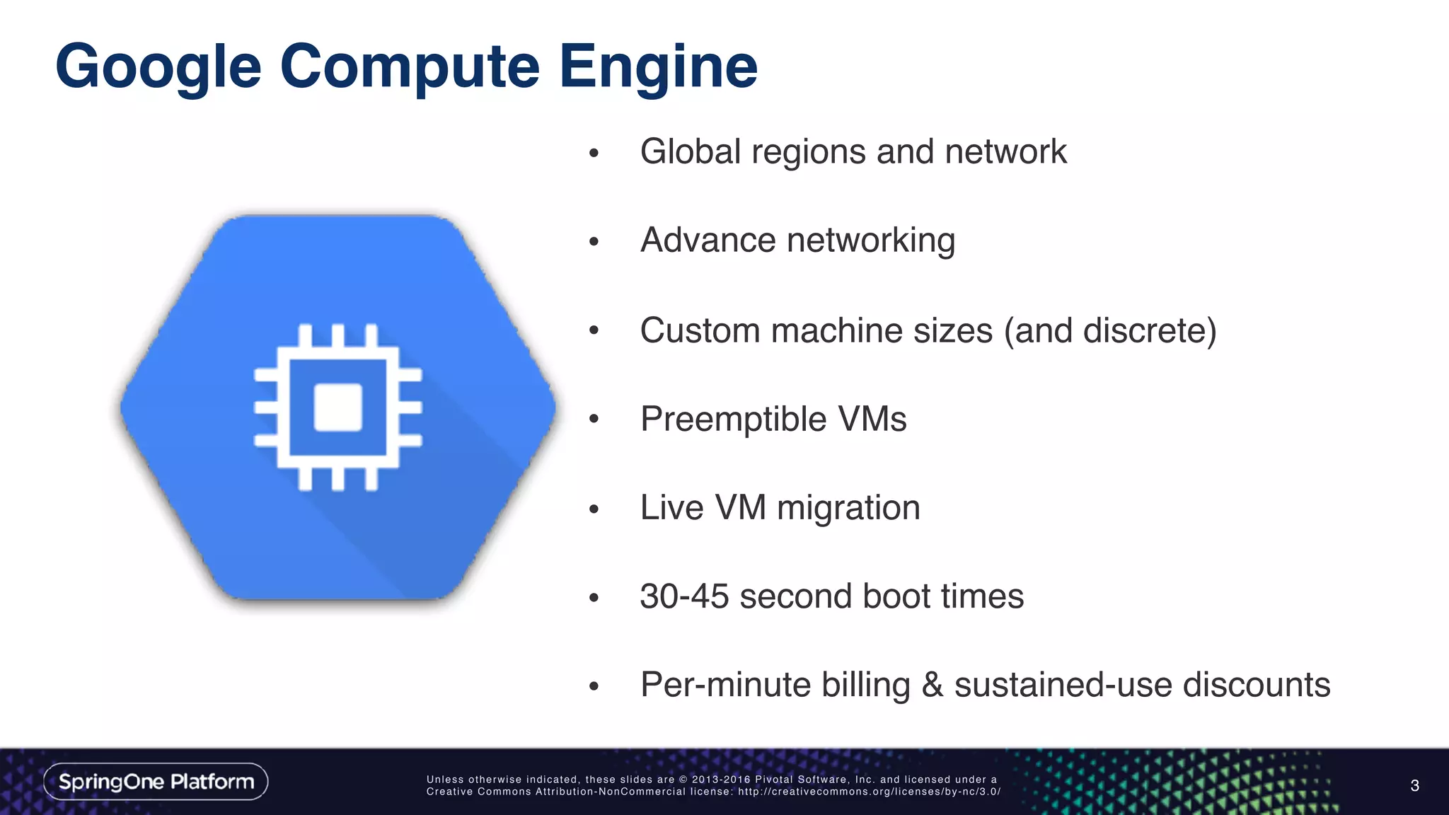 Unless otherwise indicated, these slides are © 2013-2016 Pivotal Software, Inc. and licensed under a
Creative Commons Attribution-NonCommercial license: http://creativecommons.org/licenses/by-nc/3.0/
Google Compute Engine
3
• Global regions and network 
• Advance networking 
• Custom machine sizes (and discrete) 
• Preemptible VMs 
• Live VM migration 
• 30-45 second boot times 
• Per-minute billing & sustained-use discounts
 