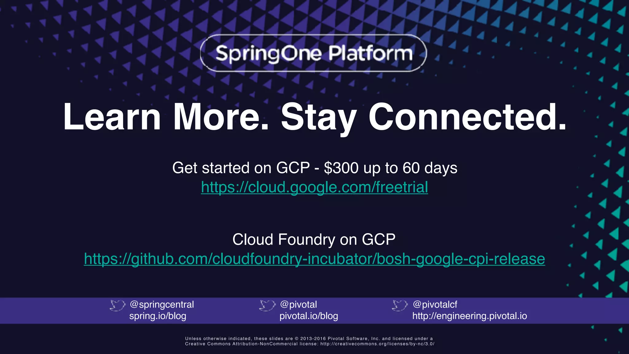 Unless otherwise indicated, these slides are © 2013-2016 Pivotal Software, Inc. and licensed under a
Creative Commons Attribution-NonCommercial license: http://creativecommons.org/licenses/by-nc/3.0/
Learn More. Stay Connected.
Get started on GCP - $300 up to 60 days 
https://cloud.google.com/freetrial
@springcentral
spring.io/blog
@pivotal
pivotal.io/blog
@pivotalcf
http://engineering.pivotal.io
Cloud Foundry on GCP 
https://github.com/cloudfoundry-incubator/bosh-google-cpi-release
 
