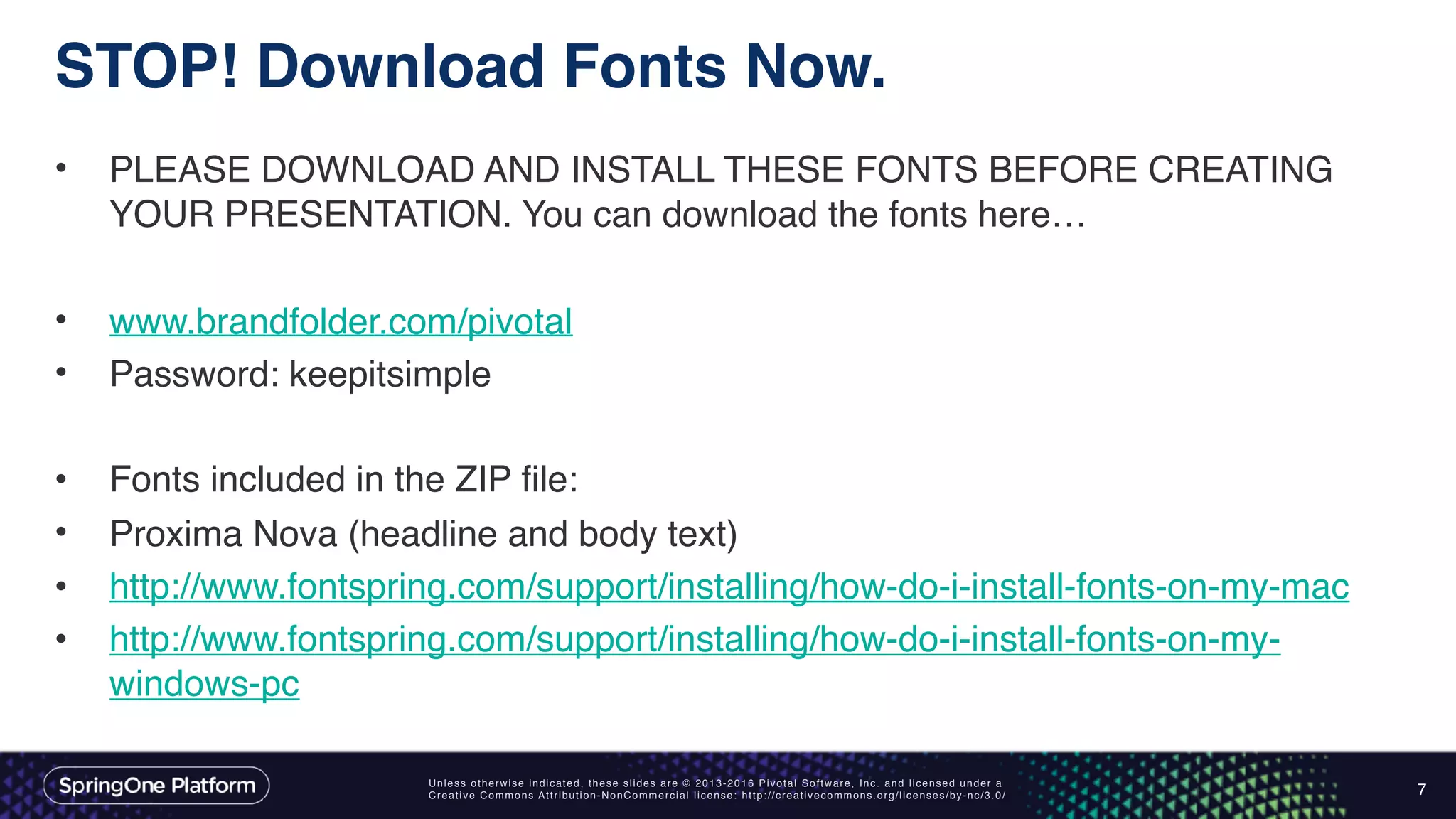 Unless otherwise indicated, these slides are © 2013-2016 Pivotal Software, Inc. and licensed under a
Creative Commons Attribution-NonCommercial license: http://creativecommons.org/licenses/by-nc/3.0/
STOP! Download Fonts Now.
• PLEASE DOWNLOAD AND INSTALL THESE FONTS BEFORE CREATING
YOUR PRESENTATION. You can download the fonts here…
• www.brandfolder.com/pivotal
• Password: keepitsimple
• Fonts included in the ZIP file:
• Proxima Nova (headline and body text)
• http://www.fontspring.com/support/installing/how-do-i-install-fonts-on-my-mac
• http://www.fontspring.com/support/installing/how-do-i-install-fonts-on-my-
windows-pc
7
 
