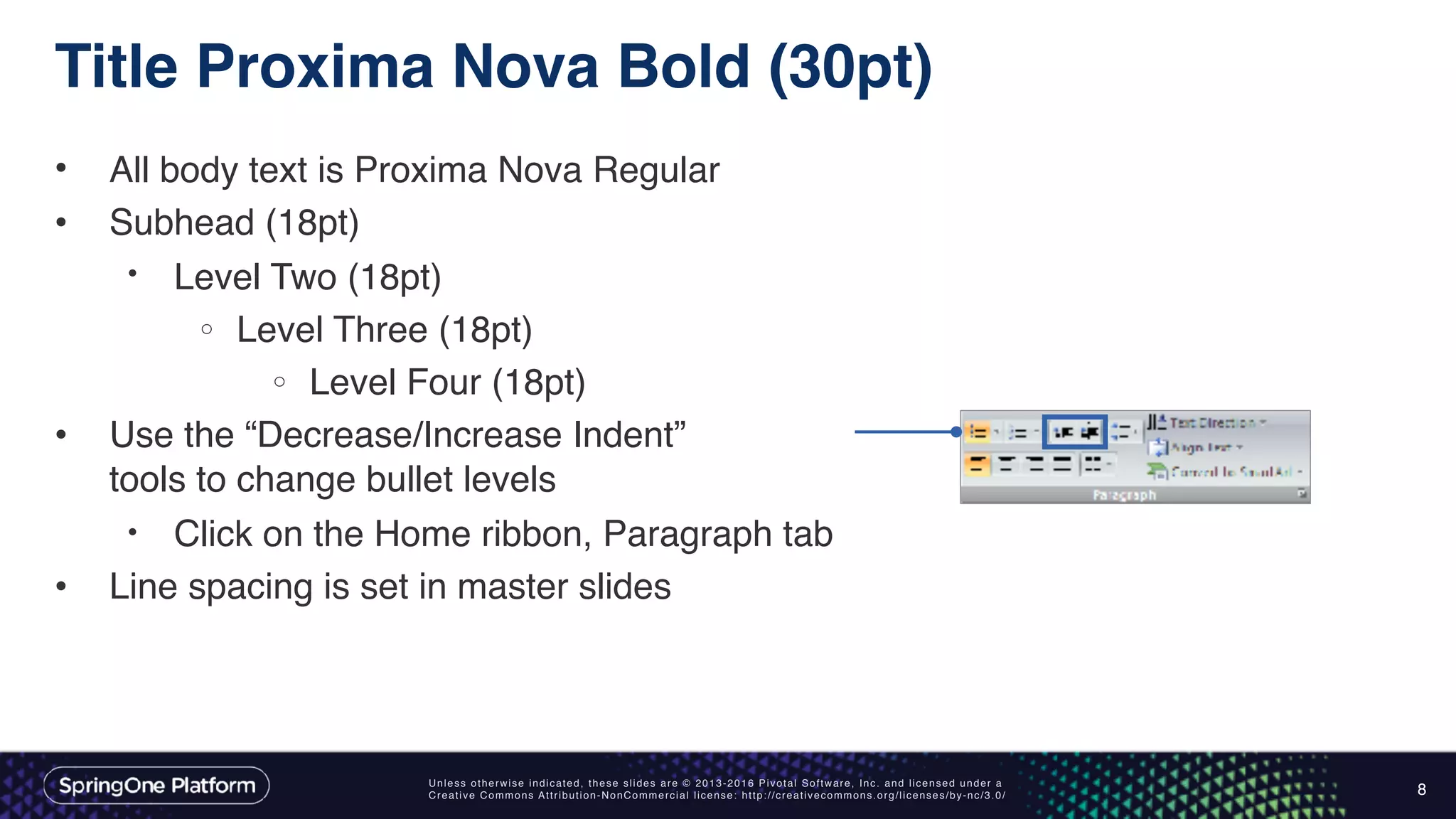 Unless otherwise indicated, these slides are © 2013-2016 Pivotal Software, Inc. and licensed under a
Creative Commons Attribution-NonCommercial license: http://creativecommons.org/licenses/by-nc/3.0/
Title Proxima Nova Bold (30pt)
• All body text is Proxima Nova Regular
• Subhead (18pt)
• Level Two (18pt)
o Level Three (18pt)
o Level Four (18pt)
• Use the “Decrease/Increase Indent”  
tools to change bullet levels
• Click on the Home ribbon, Paragraph tab
• Line spacing is set in master slides
8
 