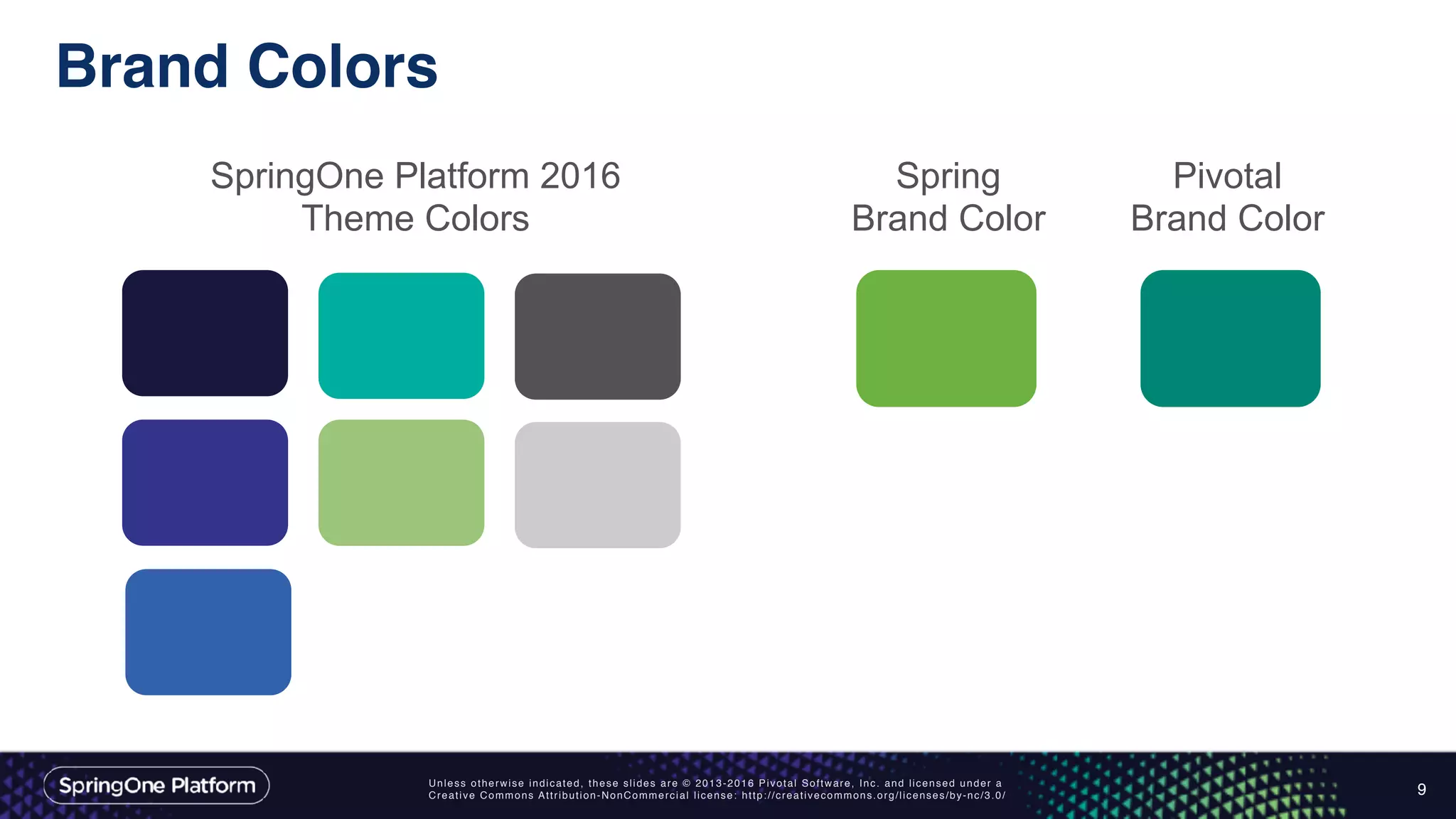 Unless otherwise indicated, these slides are © 2013-2016 Pivotal Software, Inc. and licensed under a
Creative Commons Attribution-NonCommercial license: http://creativecommons.org/licenses/by-nc/3.0/
Brand Colors
9
Spring
Brand Color
SpringOne Platform 2016
Theme Colors
Pivotal
Brand Color
 
