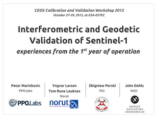 CEOS Calibration and Validation Workshop 2015
Interferometric and Geodetic
Validation of Sentinel-1
experiences from the 1st
year of operation
Yngvar Larsen
Tom Rune Lauknes
Norut
Zbigniew Perski
PGI
October 27-29, 2015, at ESA-ESTEC
John Dehls
NGU
Petar Marinkovic
PPO.labs
 