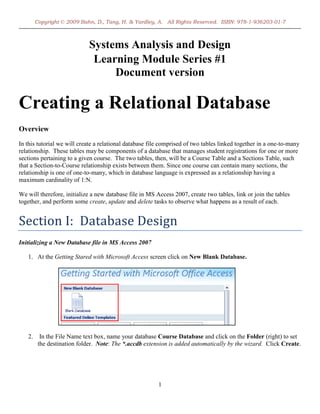 Copyright © 2009 Bahn, D., Tang, H. & Yardley, A. All Rights Reserved. ISBN: 978-1-936203-01-7



                             Systems Analysis and Design
                              Learning Module Series #1
                                  Document version

Creating a Relational Database
Overview
In this tutorial we will create a relational database file comprised of two tables linked together in a one-to-many
relationship. These tables may be components of a database that manages student registrations for one or more
sections pertaining to a given course. The two tables, then, will be a Course Table and a Sections Table, such
that a Section-to-Course relationship exists between them. Since one course can contain many sections, the
relationship is one of one-to-many, which in database language is expressed as a relationship having a
maximum cardinality of 1:N.

We will therefore, initialize a new database file in MS Access 2007, create two tables, link or join the tables
together, and perform some create, update and delete tasks to observe what happens as a result of each.


Section I: Database Design
Initializing a New Database file in MS Access 2007

   1. At the Getting Stared with Microsoft Access screen click on New Blank Database.




   2.     In the File Name text box, name your database Course Database and click on the Folder (right) to set
         the destination folder. Note: The *.accdb extension is added automatically by the wizard. Click Create.




                                                         1
 