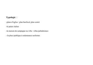 Typologie :

-plans d’église : plan basilical, plan centré

-le palais italien

-la maison de campagne ou villa : villas palladiennes

- la place publique à ordonnance uniforme.
 