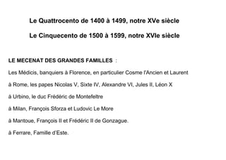 Le Quattrocento de 1400 à 1499, notre XVe siècle

         Le Cinquecento de 1500 à 1599, notre XVIe siècle


LE MECENAT DES GRANDES FAMILLES :

Les Médicis, banquiers à Florence, en particulier Cosme l'Ancien et Laurent

à Rome, les papes Nicolas V, Sixte IV, Alexandre VI, Jules II, Léon X

à Urbino, le duc Frédéric de Montefeltre

à Milan, François Sforza et Ludovic Le More

à Mantoue, François II et Frédéric II de Gonzague.

à Ferrare, Famille d’Este.
 
