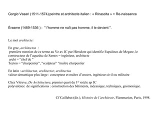 Gorgio Vasari (1511-1574) peintre et architecte italien : « Rinascita » = Re-naissance



Érasme (1469-1536 ) : " l'homme ne naît pas homme, il le devient ".


Le mot architecte:

En grec, architecton :
 première mention de ce terme au Ve av JC par Hérodote qui identifie Eupalinos de Megare, le
constructeur de l’aqueduc de Samos = ingénieur, architecte
 archi = “chef de “
Tecton = “charpentier”, “sculpteur” “maître charpentier

En latin : architecton, architector, architectus
valeur sémantique plus large : concepteur et maître d’oeuvre, ingénieur civil ou militaire

Chez Vitruve, De Architectura, premier quart du 1er siècle ap JC
polyvalence de significations : construction des bâtiments, mécanique, techniques, gnomonique.


                                   Cf Caillebat (dir.), Histoire de l’architecte, Flammarion, Paris, 1998.
 