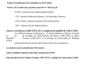 Traités d’architecture de l’Antiquité au XVIe siècle:

Vitruve, De Architectura, premier quart du 1er siècle ap JC

          fin XVe : premier texte imprimé publié à Rome

          1522 : première traduction italienne : Fra Giocondo, Florence

          1674 et 1684 : traduction française de Claude Perrault.

          1847 : traduction de M. Maufras (Paris)

Alberti, Leon Battista (1404-1472), De re aedificatoria (publié de 1446 à 1451)
          -ses différents projets architecturaux : le temple Malatesta à Rimini, la façade
en        arc        de triomphe de Saint-François de Rimini (1446-1450), le palais
Rucellai à           Florence (1446-1451) et le portique de Saint-André de Mantoue
(1470).
          -auteur d'un traité de peinture De Pictura (1453) sur la perspective.

Les huit livres de Serlio (fin du XVIe siècle)

Andrea Palladio I Quattro libri dell’Architettura (1570)

Giacomo Barozzi da Vignola (Vignole, 1507-1573) La Règle des cinq ordres ( 1562)
 