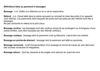 Définitions liées au parement à bossages

Bossage : n.m. Saillie d’un élément sur le nu de la maçonnerie.

Refend : n.m. Canal taillé dans la pierre accusant ou simulant le tracé des joints d’un appareil.
Joint refendu. Les parements dans lesquels les joints sont accusés par des refends sont dits à
bossages.
Ne pas confondre le refend et le joint creux.

Bossage continu: Les bossages sont dits continus lorsqu’ils se prolongent sur la longueur d’une
assise entière, sans être recoupés par des refends verticaux.

Bossage rustique : bossage dont le parement n’est qu’ébauché, c’est-à-dire non dressé.

Bossage en pointe-de-diamant : bossage dont le parement est taillé en pyramide.

Bossage vermiculé : motif d'ornementation d’un bossage en forme de traces de vers décrivant
des courbes sinueuses et irrégulières.

Bossage adouci : dont les ressauts et les angles sont adoucis en quart-de-rond
 