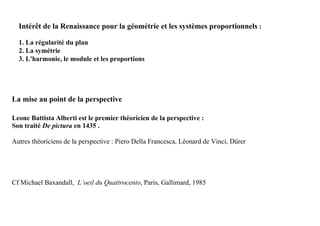 Intérêt de la Renaissance pour la géométrie et les systèmes proportionnels :

  1. La régularité du plan
  2. La symétrie
  3. L'harmonie, le module et les proportions




La mise au point de la perspective

Leone Battista Alberti est le premier théoricien de la perspective :
Son traité De pictura en 1435 .

Autres théoriciens de la perspective : Piero Della Francesca, Léonard de Vinci, Dürer




Cf Michael Baxandall, L’oeil du Quattrocento, Paris, Gallimard, 1985
 