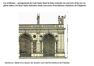 La serlienne : groupement de trois baies dont la baie centrale est couverte d'un arc en
plein cintre, les deux baies latérales étant couvertes d'un linteau à hauteur de l'imposte.




 Serlienne. Détail d'un dessin de Quattro Libri dell'Architettura de Palladio.
 