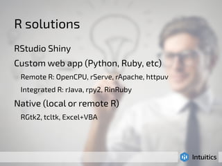 R solutions 
RStudio Shiny 
Custom web app (Python, Ruby, etc) 
Remote R: OpenCPU, rServe, rApache, httpuv 
Integrated R: rJava, rpy2, RinRuby 
Native (local or remote R) 
RGtk2, tcltk, Excel+VBA 
 