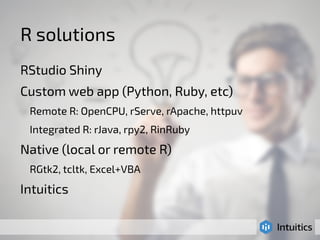 R solutions 
RStudio Shiny 
Custom web app (Python, Ruby, etc) 
Remote R: OpenCPU, rServe, rApache, httpuv 
Integrated R: rJava, rpy2, RinRuby 
Native (local or remote R) 
RGtk2, tcltk, Excel+VBA 
Intuitics 
 