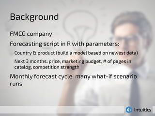 Background 
FMCG company 
Forecasting script in R with parameters: 
Country & product (build a model based on newest data) 
Next 3 months: price, marketing budget, # of pages in 
catalog, competition strength 
Monthly forecast cycle: many what-if scenario 
runs 
 