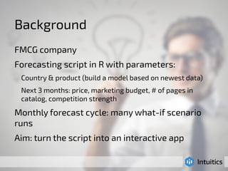 Background 
FMCG company 
Forecasting script in R with parameters: 
Country & product (build a model based on newest data) 
Next 3 months: price, marketing budget, # of pages in 
catalog, competition strength 
Monthly forecast cycle: many what-if scenario 
runs 
Aim: turn the script into an interactive app 
 