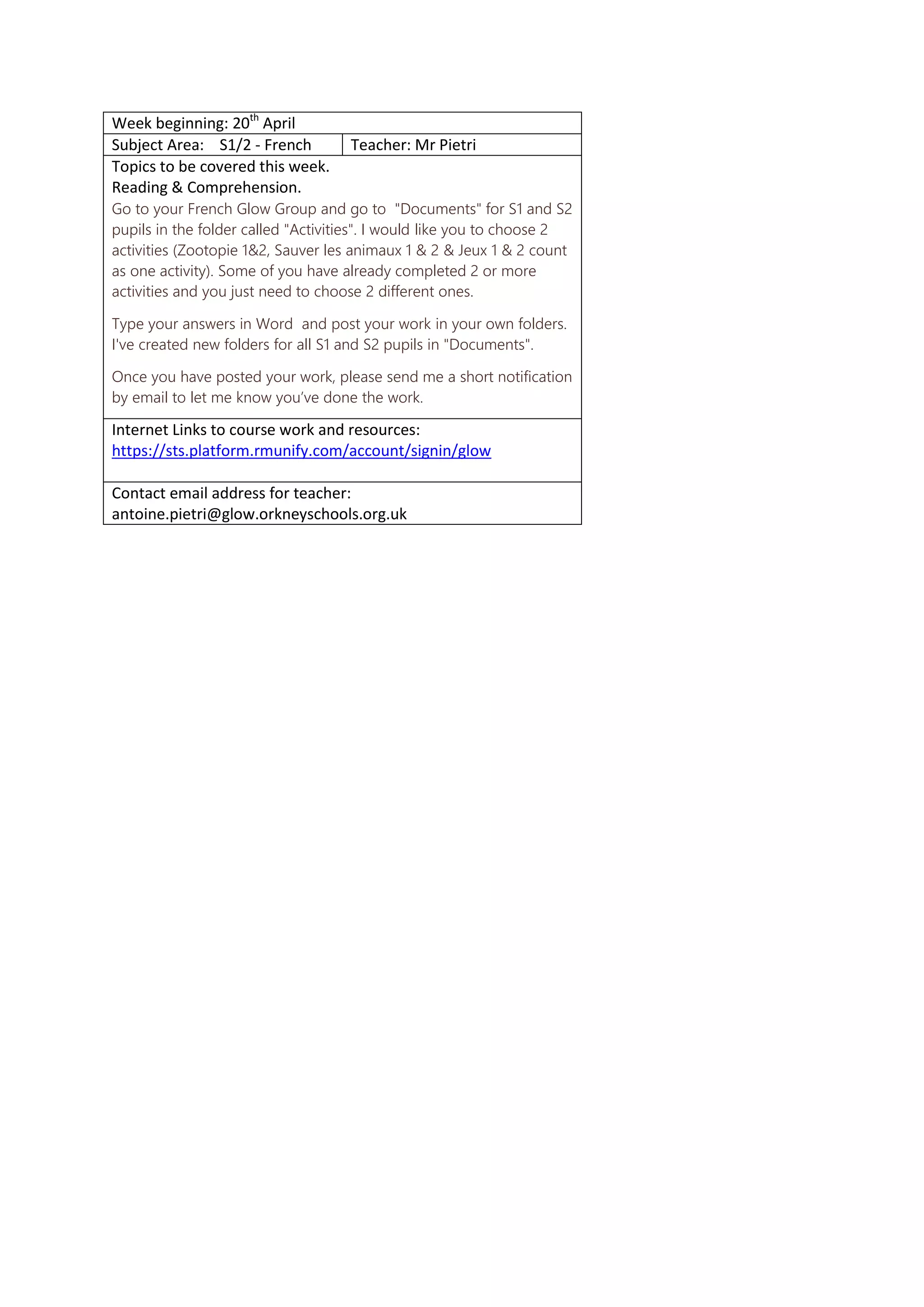Week beginning: 20th
April
Subject Area: S1/2 - French Teacher: Mr Pietri
Topics to be covered this week.
Reading & Comprehension.
Go to your French Glow Group and go to "Documents" for S1 and S2
pupils in the folder called "Activities". I would like you to choose 2
activities (Zootopie 1&2, Sauver les animaux 1 & 2 & Jeux 1 & 2 count
as one activity). Some of you have already completed 2 or more
activities and you just need to choose 2 different ones.
Type your answers in Word and post your work in your own folders.
I've created new folders for all S1 and S2 pupils in "Documents".
Once you have posted your work, please send me a short notification
by email to let me know you’ve done the work.
Internet Links to course work and resources:
https://sts.platform.rmunify.com/account/signin/glow
Contact email address for teacher:
antoine.pietri@glow.orkneyschools.org.uk